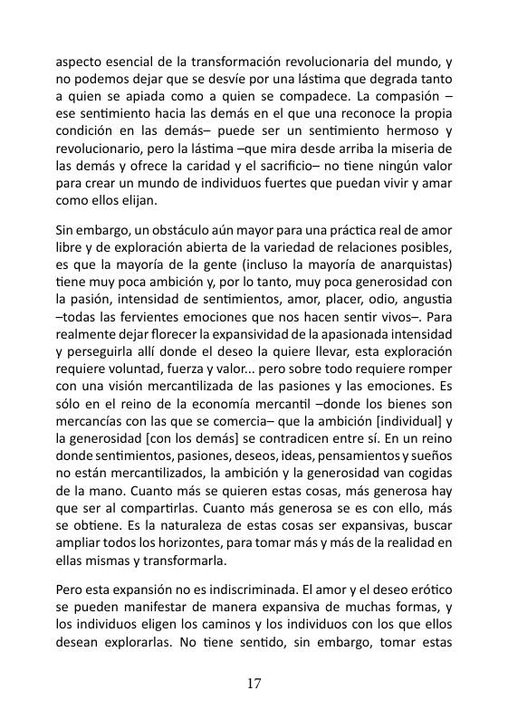 aspecto esencial de la transformacién revolucionaria del mundo, y no podemos dejar que se desvie por una léstima que degrada tanto a quien se apiada como a quien se compadece. La compasion — ese sentimiento hacia las demas en el que una reconoce la propia condicién en las demés— puede ser un sentimiento hermoso y revolucionario, pero la lstima ~que mira desde arriba la miseria de las demas y ofrece la caridad y el sacrificio~ no tiene ningun valor para crear un mundo de individuos fuertes que puedan vivir y amar como ellos elijan.  Sin embargo, un obstaculo atin mayor para una préctica real de amor libre y de exploracion abierta de la variedad de relaciones posibles, es que la mayoria de la gente (incluso la mayoria de anarquistas) tiene muy poca ambicién y, por lo tanto, muy poca generosidad con la pasién, intensidad de sentimientos, amor, placer, odio, angustia ~todas las fervientes emociones que nos hacen sentir vivos-. Para realmente dejar florecer la expansividad dela apasionada intensidad ¥ perseguirla alll donde el deseo la quiere llevar, esta exploracion requiere voluntad, fuerza y valor... pero sobre todo requiere romper con una visién mercantilizada de las pasiones y las emociones. Es s6lo en el reino de la economia mercantil ~donde los bienes son mercancias con las que se comercia que la ambicion [individual] y la generosidad [con los demds] se contradicen entre si. En un reino donde sentimientos, pasiones, deseos, ideas, pensamientosy suefios no estén mercantilizados, la ambicién y la generosidad van cogidas de la mano. Cuanto més se quieren estas cosas, més generosa hay que ser al compartirlas. Cuanto més generosa se es con ello, mas se obtiene. s la naturaleza de estas cosas ser expansivas, buscar ampliar todos los horizontes, para tomar més y més de la realidad en ellas mismas y transformarla.  Pero esta expansién no es indiscriminada. £l amor y el deseo erdtico se pueden manifestar de manera expansiva de muchas formas, y los individuos eligen los caminos y los individuos con los que ellos desean explorarlas. No tiene sentido, sin embargo, tomar estas  17 